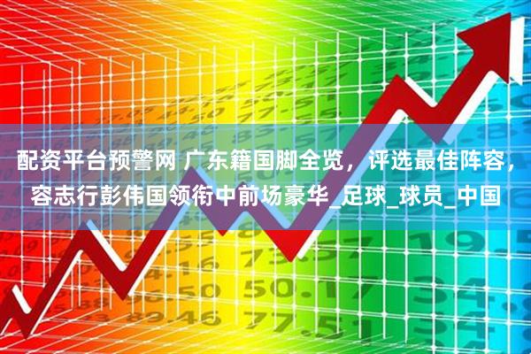 配资平台预警网 广东籍国脚全览，评选最佳阵容，容志行彭伟国领衔中前场豪华_足球_球员_中国