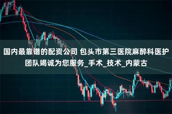 国内最靠谱的配资公司 包头市第三医院麻醉科医护团队竭诚为您服务_手术_技术_内蒙古