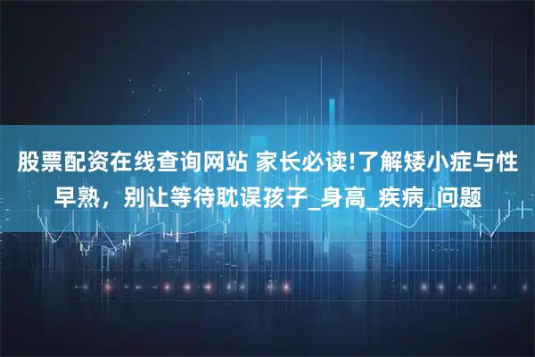 股票配资在线查询网站 家长必读!了解矮小症与性早熟，别让等待耽误孩子_身高_疾病_问题