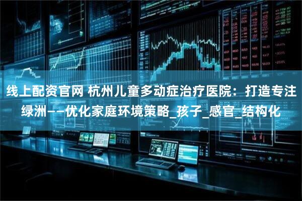 线上配资官网 杭州儿童多动症治疗医院：打造专注绿洲——优化家庭环境策略_孩子_感官_结构化