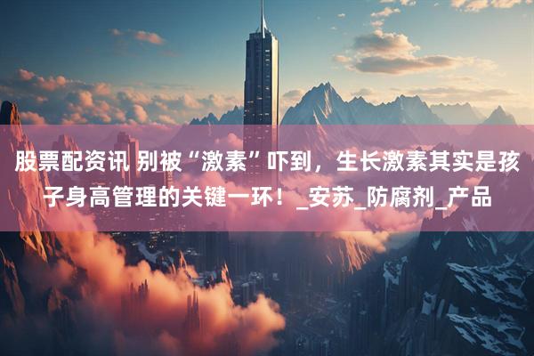 股票配资讯 别被“激素”吓到，生长激素其实是孩子身高管理的关键一环！_安苏_防腐剂_产品