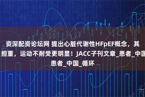 资深配资论坛网 提出心脏代谢性HFpEF概念，其症状负担重，运动不耐受更明显！JACC子刊文章_患者_中国_循环