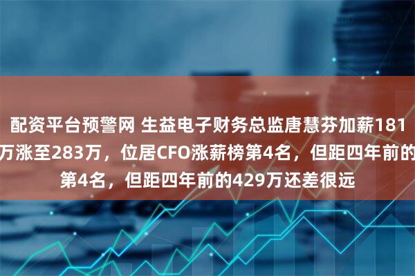 配资平台预警网 生益电子财务总监唐慧芬加薪181万，年薪从102万涨至283万，位居CFO涨薪榜第4名，但距四年前的429万还差很远