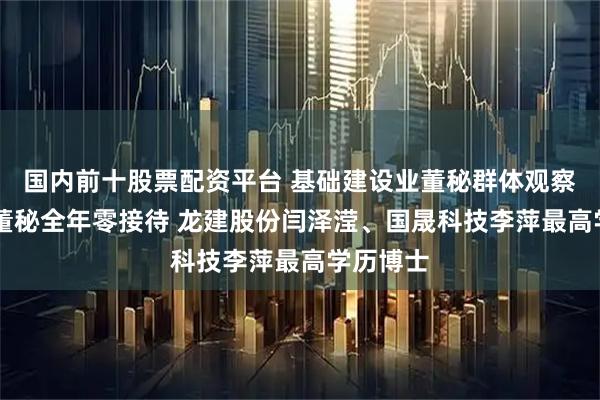 国内前十股票配资平台 基础建设业董秘群体观察：21位董秘全年零接待 龙建股份闫泽滢、国晟科技李萍最高学历博士