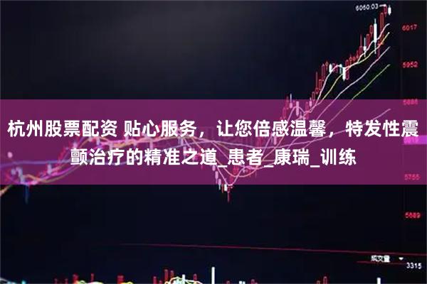 杭州股票配资 贴心服务，让您倍感温馨，特发性震颤治疗的精准之道_患者_康瑞_训练