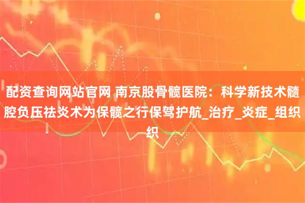 配资查询网站官网 南京股骨髋医院：科学新技术髓腔负压祛炎术为保髋之行保驾护航_治疗_炎症_组织