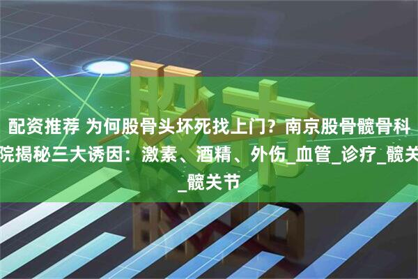 配资推荐 为何股骨头坏死找上门？南京股骨髋骨科医院揭秘三大诱因：激素、酒精、外伤_血管_诊疗_髋关节