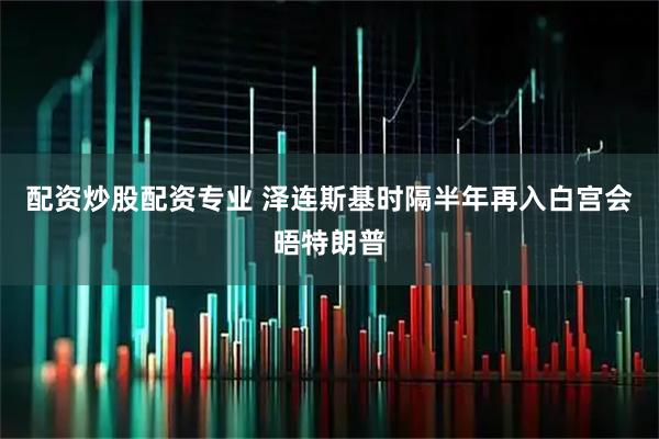 配资炒股配资专业 泽连斯基时隔半年再入白宫会晤特朗普