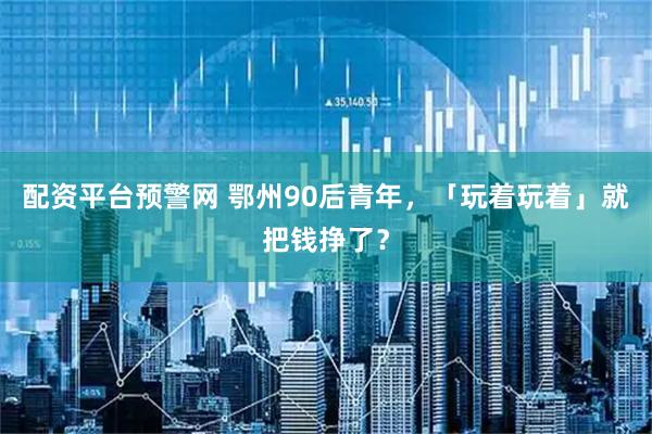 配资平台预警网 鄂州90后青年，「玩着玩着」就把钱挣了？
