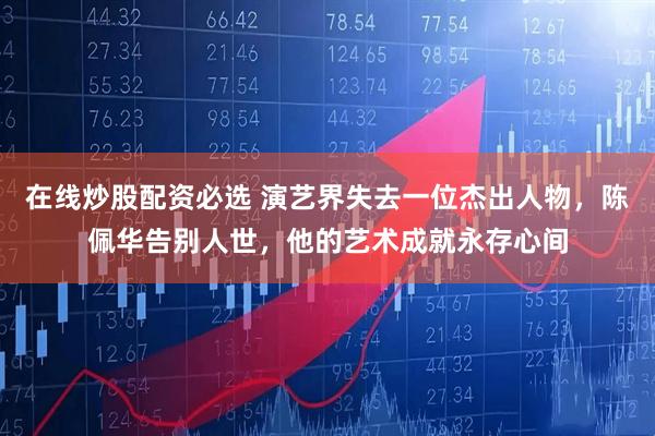 在线炒股配资必选 演艺界失去一位杰出人物，陈佩华告别人世，他的艺术成就永存心间
