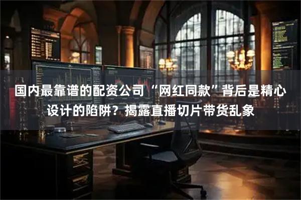 国内最靠谱的配资公司 “网红同款”背后是精心设计的陷阱？揭露直播切片带货乱象