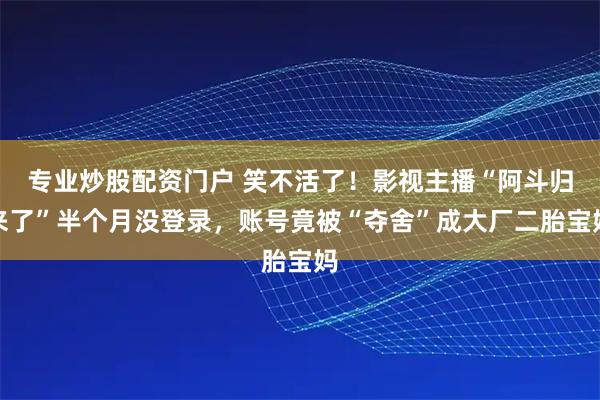 专业炒股配资门户 笑不活了！影视主播“阿斗归来了”半个月没登录，账号竟被“夺舍”成大厂二胎宝妈