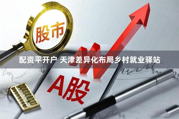 配资平开户 天津差异化布局乡村就业驿站